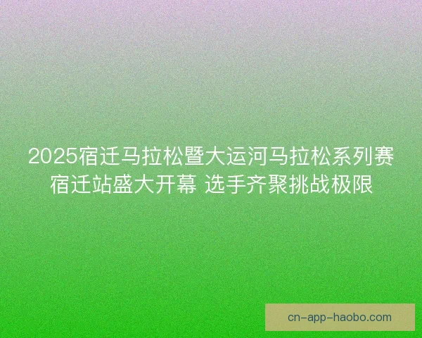 2025宿迁马拉松暨大运河马拉松系列赛宿迁站盛大开幕 选手齐聚挑战极限