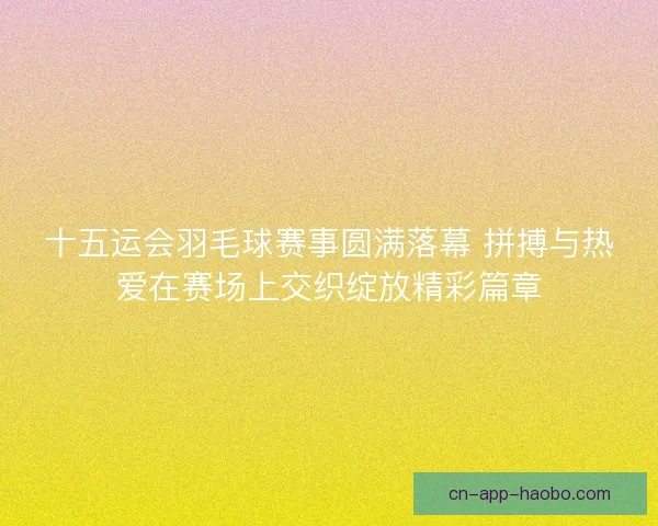 十五运会羽毛球赛事圆满落幕 拼搏与热爱在赛场上交织绽放精彩篇章